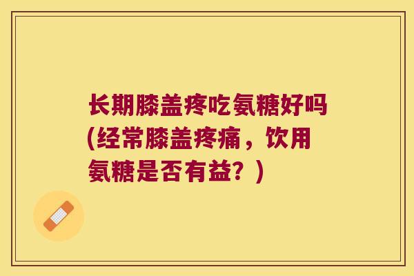 长期膝盖疼吃氨糖好吗(经常膝盖,饮用氨糖是否有益?) 长期膝盖疼吃氨糖好吗(经常膝盖,饮用氨糖是否有益?)
