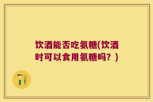 饮酒能否吃氨糖(饮酒时可以食用氨糖吗?) 饮酒能否吃氨糖(饮酒时可以食用氨糖吗?)