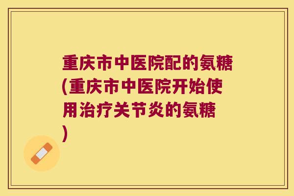 重庆市中医院配的氨糖(重庆市中医院开始使用的氨糖 ) 重庆市中医院配的氨糖(重庆市中医院开始使用的氨糖 )