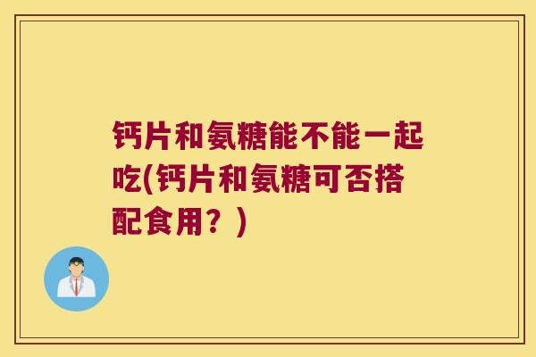 钙片和氨糖能不能一起吃(钙片和氨糖可否搭配食用?) 钙片和氨糖能不能一起吃(钙片和氨糖可否搭配食用?)