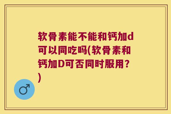 软骨素能不能和钙加d可以同吃吗(软骨素和钙加D可否同时服用？)