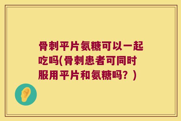 平片氨糖可以一起吃吗(患者可同时服用平片和氨糖吗？)