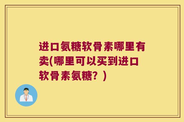 进口氨糖软骨素哪里有卖(哪里可以买到进口软骨素氨糖?) 进口氨糖软骨素哪里有卖(哪里可以买到进口软骨素氨糖?)