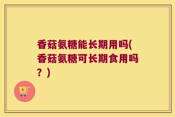 香菇氨糖能长期用吗(香菇氨糖可长期食用吗?) 香菇氨糖能长期用吗(香菇氨糖可长期食用吗?)