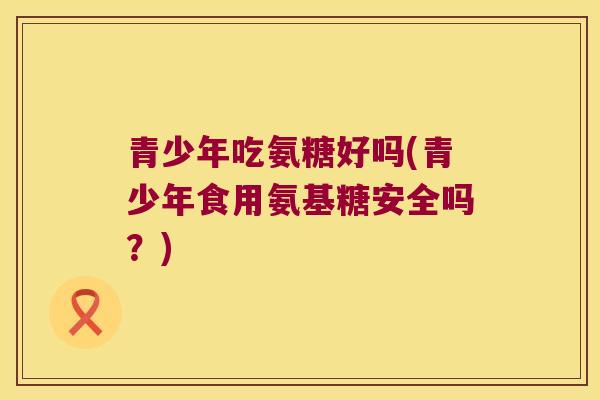 青少年吃氨糖好吗(青少年食用氨基糖安全吗?) 青少年吃氨糖好吗(青少年食用氨基糖安全吗?)