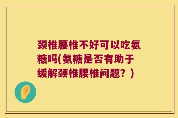 颈椎腰椎不好可以吃氨糖吗(氨糖是否有助于缓解颈椎腰椎问题？)