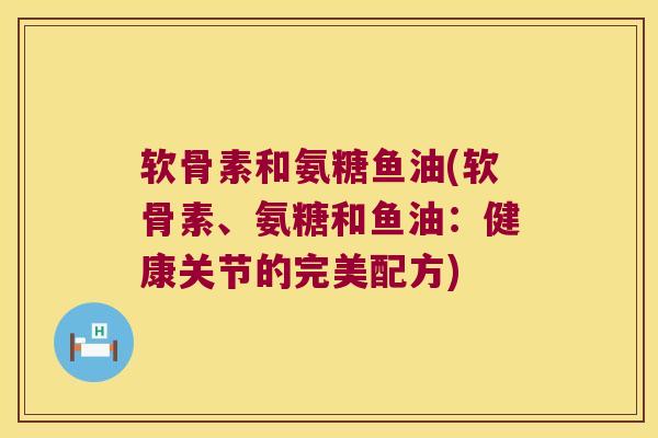 软骨素和氨糖鱼油(软骨素、氨糖和鱼油：健康关节的完美配方)