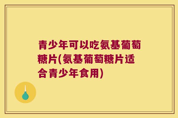 青少年可以吃氨基葡萄糖片(氨基葡萄糖片适合青少年食用) 青少年可以吃氨基葡萄糖片(氨基葡萄糖片适合青少年食用)