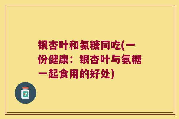 银杏叶和氨糖同吃(一份健康：银杏叶与氨糖一起食用的好处)