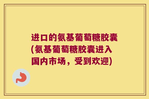 进口的氨基葡萄糖胶囊(氨基葡萄糖胶囊进入国内市场,受到欢迎) 进口的氨基葡萄糖胶囊(氨基葡萄糖胶囊进入国内市场,受到欢迎)