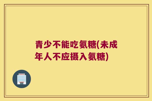 青少不能吃氨糖(未成年人不应摄入氨糖) 青少不能吃氨糖(未成年人不应摄入氨糖)