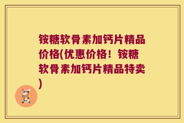 铵糖软骨素加钙片精品价格(优惠价格！铵糖软骨素加钙片精品特卖)