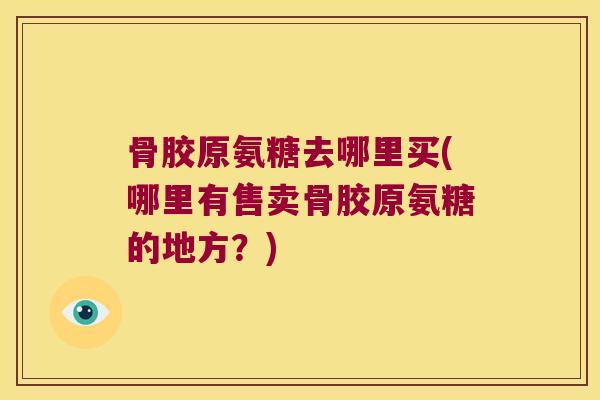 骨胶原氨糖去哪里买(哪里有售卖骨胶原氨糖的地方？)