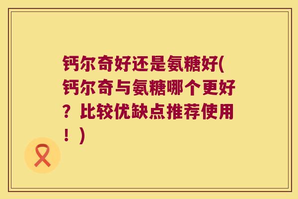 钙尔奇好还是氨糖好(钙尔奇与氨糖哪个更好?比较优缺点推荐使用!) 钙尔奇好还是氨糖好(钙尔奇与氨糖哪个更好?比较优缺点推荐使用!)