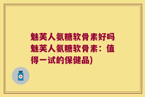 魅芙人氨糖软骨素好吗魅芙人氨糖软骨素:值得一试的保健品) 魅芙人氨糖软骨素好吗魅芙人氨糖软骨素:值得一试的保健品)