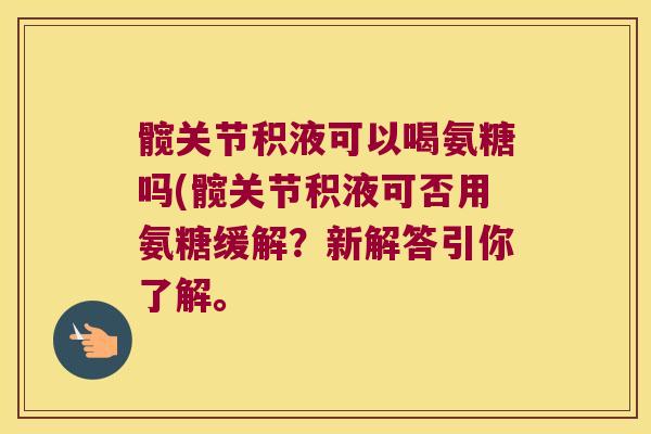 髋关节积液可以喝氨糖吗(髋关节积液可否用氨糖缓解?新解答引你了解。 髋关节积液可以喝氨糖吗(髋关节积液可否用氨糖缓解?新解答引你了解。