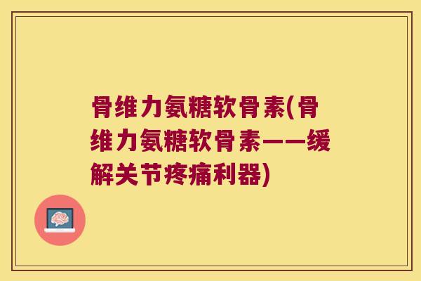 骨维力氨糖软骨素(骨维力氨糖软骨素——缓解关节利器)