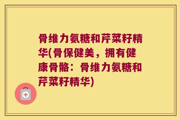骨维力氨糖和芹菜籽精华(骨保健美,拥有健康骨骼:骨维力氨糖和芹菜籽精华) 骨维力氨糖和芹菜籽精华(骨保健美,拥有健康骨骼:骨维力氨糖和芹菜籽精华)