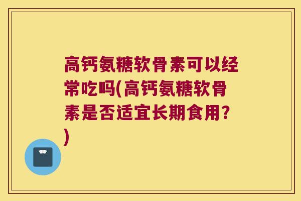 高钙氨糖软骨素可以经常吃吗(高钙氨糖软骨素是否适宜长期食用？)
