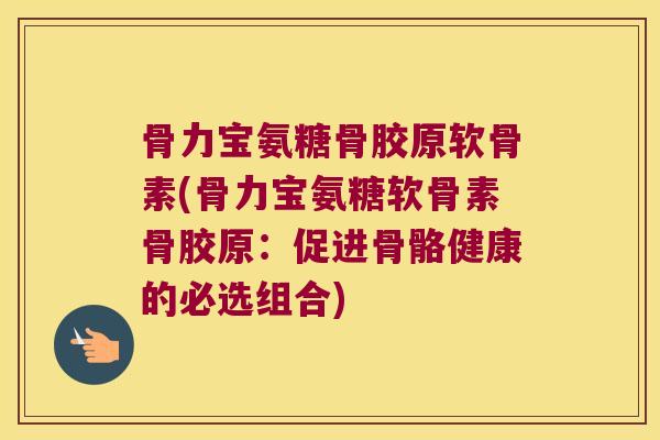 骨力宝氨糖骨胶原软骨素(骨力宝氨糖软骨素骨胶原：促进骨骼健康的必选组合)