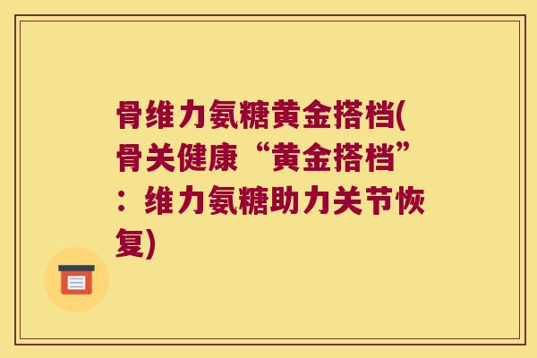 骨维力氨糖黄金搭档(骨关健康“黄金搭档”:维力氨糖助力关节恢复) 骨维力氨糖黄金搭档(骨关健康“黄金搭档”:维力氨糖助力关节恢复)