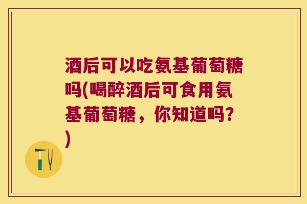 酒后可以吃氨基葡萄糖吗(喝醉酒后可食用氨基葡萄糖，你知道吗？)