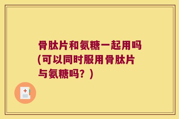 骨肽片和氨糖一起用吗(可以同时服用骨肽片与氨糖吗？)