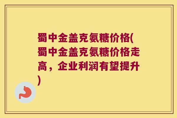 蜀中金盖克氨糖价格(蜀中金盖克氨糖价格走高,企业利润有望提升) 蜀中金盖克氨糖价格(蜀中金盖克氨糖价格走高,企业利润有望提升)