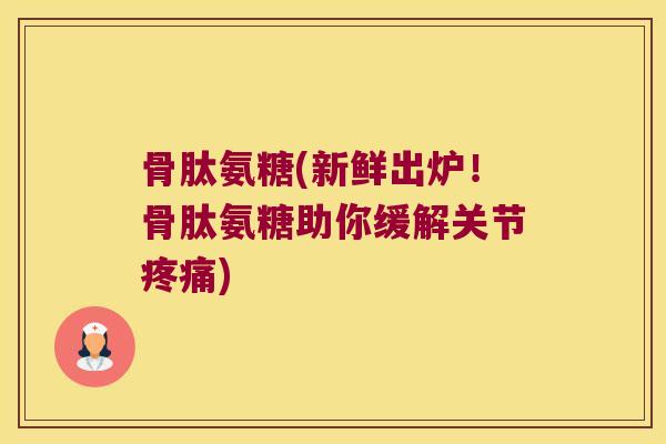 骨肽氨糖(新鲜出炉!骨肽氨糖助你缓解关节) 骨肽氨糖(新鲜出炉!骨肽氨糖助你缓解关节)
