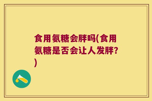 食用氨糖会胖吗(食用氨糖是否会让人发胖?) 食用氨糖会胖吗(食用氨糖是否会让人发胖?)