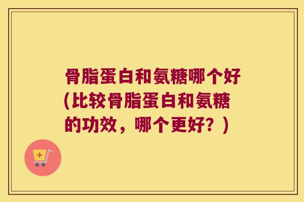骨脂蛋白和氨糖哪个好(比较骨脂蛋白和氨糖的功效,哪个更好?) 骨脂蛋白和氨糖哪个好(比较骨脂蛋白和氨糖的功效,哪个更好?)