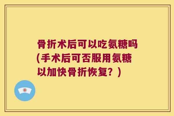术后可以吃氨糖吗(手术后可否服用氨糖以加快恢复?) 术后可以吃氨糖吗(手术后可否服用氨糖以加快恢复?)