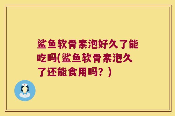 鲨鱼软骨素泡好久了能吃吗(鲨鱼软骨素泡久了还能食用吗?) 鲨鱼软骨素泡好久了能吃吗(鲨鱼软骨素泡久了还能食用吗?)