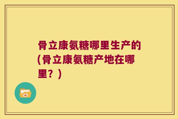 骨立康氨糖哪里生产的(骨立康氨糖产地在哪里？)