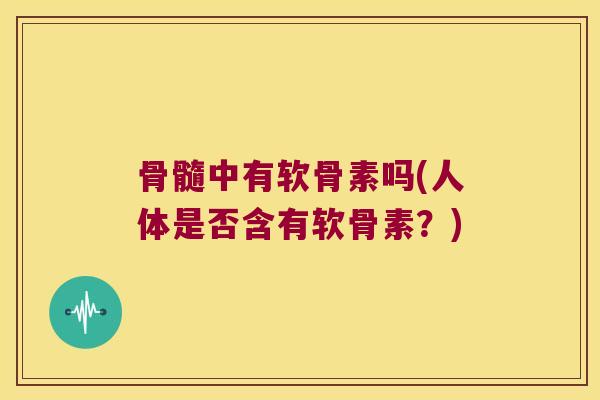 骨髓中有软骨素吗(人体是否含有软骨素？)