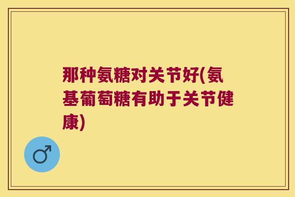 那种氨糖对关节好(氨基葡萄糖有助于关节健康) 那种氨糖对关节好(氨基葡萄糖有助于关节健康)