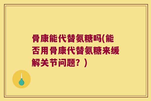 骨康能代替氨糖吗(能否用骨康代替氨糖来缓解关节问题？)