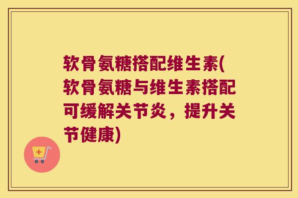 软骨氨糖搭配维生素(软骨氨糖与维生素搭配可缓解,提升关节健康) 软骨氨糖搭配维生素(软骨氨糖与维生素搭配可缓解,提升关节健康)