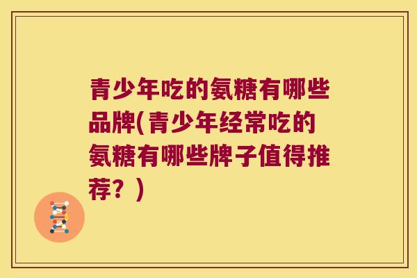 青少年吃的氨糖有哪些品牌(青少年经常吃的氨糖有哪些牌子值得推荐？)