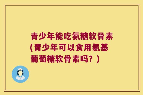 青少年能吃氨糖软骨素(青少年可以食用氨基葡萄糖软骨素吗?) 青少年能吃氨糖软骨素(青少年可以食用氨基葡萄糖软骨素吗?)