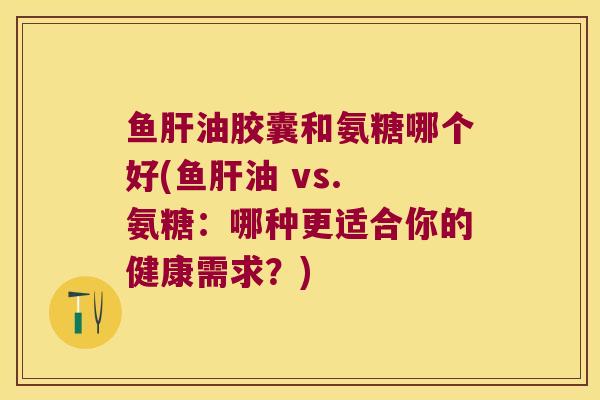 鱼油胶囊和氨糖哪个好(鱼油 vs. 氨糖:哪种更适合你的健康需求?) 鱼油胶囊和氨糖哪个好(鱼油 vs. 氨糖:哪种更适合你的健康需求?)