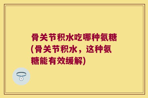 骨关节积水吃哪种氨糖(骨关节积水,这种氨糖能有效缓解) 骨关节积水吃哪种氨糖(骨关节积水,这种氨糖能有效缓解)