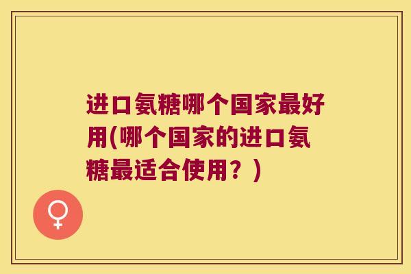 进口氨糖哪个国家好用(哪个国家的进口氨糖适合使用？)