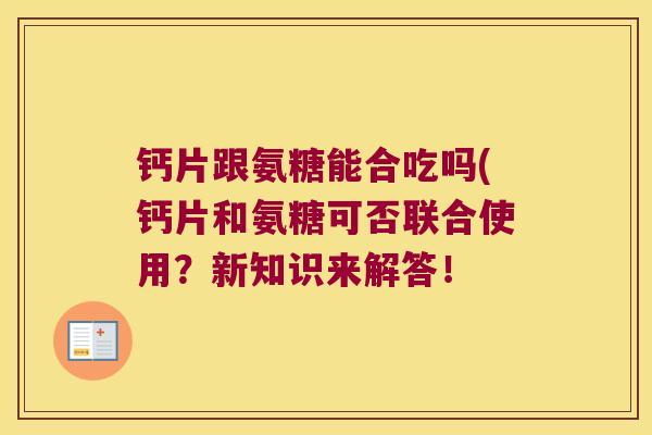 钙片跟氨糖能合吃吗(钙片和氨糖可否联合使用?新知识来解答! 钙片跟氨糖能合吃吗(钙片和氨糖可否联合使用?新知识来解答!