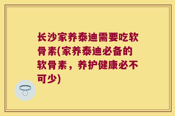 长沙家养泰迪需要吃软骨素(家养泰迪必备的软骨素，养护健康必不可少)
