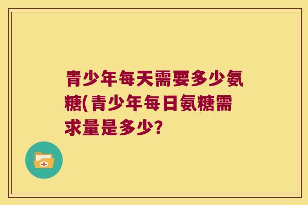 青少年每天需要多少氨糖(青少年每日氨糖需求量是多少? 青少年每天需要多少氨糖(青少年每日氨糖需求量是多少?