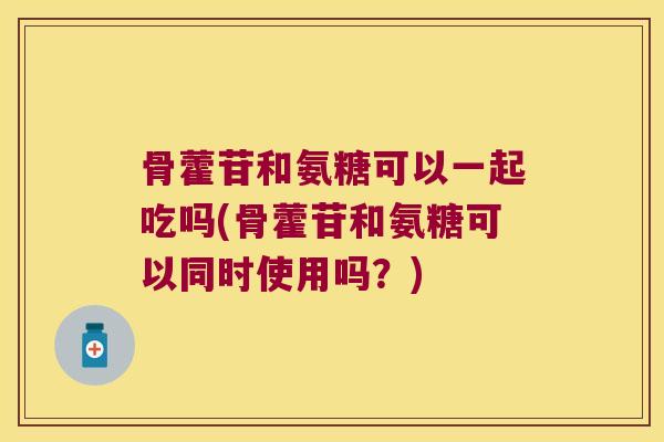 骨藿苷和氨糖可以一起吃吗(骨藿苷和氨糖可以同时使用吗?) 骨藿苷和氨糖可以一起吃吗(骨藿苷和氨糖可以同时使用吗?)