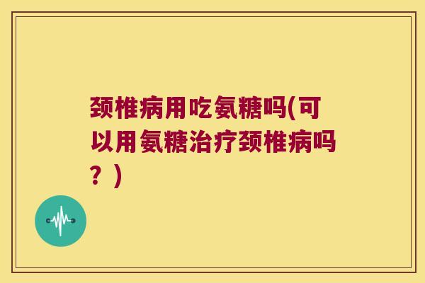 颈椎用吃氨糖吗(可以用氨糖颈椎吗？)