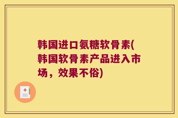 韩国进口氨糖软骨素(韩国软骨素产品进入市场，效果不俗)