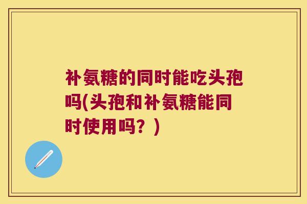 补氨糖的同时能吃头孢吗(头孢和补氨糖能同时使用吗?) 补氨糖的同时能吃头孢吗(头孢和补氨糖能同时使用吗?)